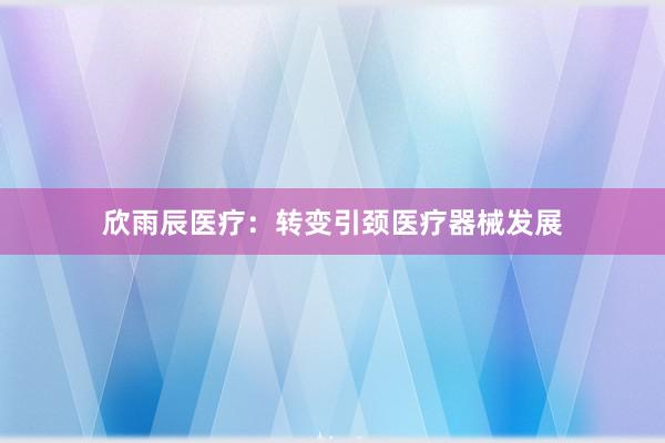 欣雨辰医疗：转变引颈医疗器械发展